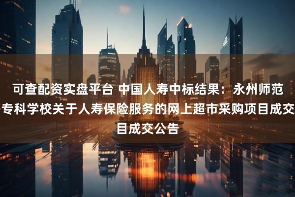 可查配资实盘平台 中国人寿中标结果：永州师范高等专科学校关于人寿保险服务的网上超市采购项目成交公告
