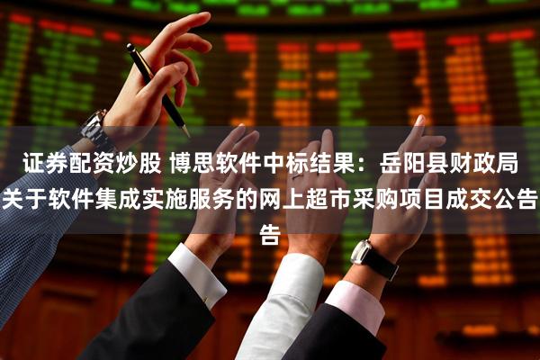 证券配资炒股 博思软件中标结果：岳阳县财政局关于软件集成实施服务的网上超市采购项目成交公告