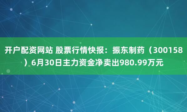 开户配资网站 股票行情快报：振东制药（300158）6月30日主力资金净卖出980.99万元