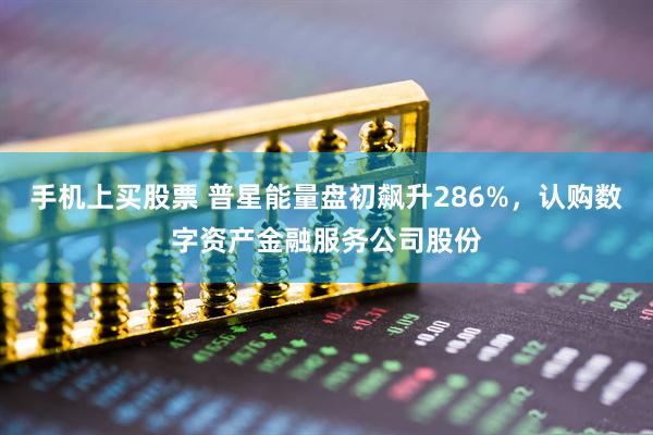 手机上买股票 普星能量盘初飙升286%，认购数字资产金融服务公司股份