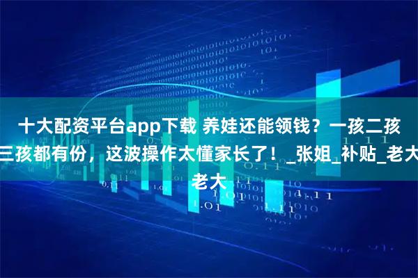 十大配资平台app下载 养娃还能领钱?一孩二孩三孩都有份,这波操作太懂家长了!_张姐_补贴_老大