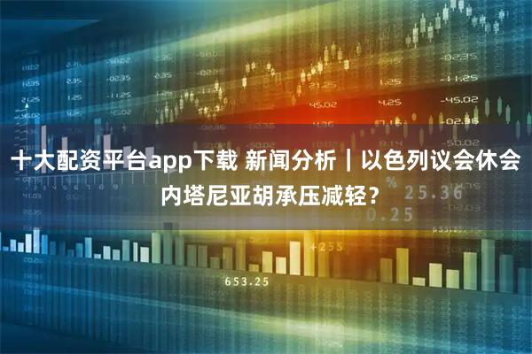 十大配资平台app下载 新闻分析｜以色列议会休会 内塔尼亚胡承压减轻？