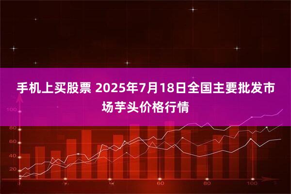 手机上买股票 2025年7月18日全国主要批发市场芋头价格行情