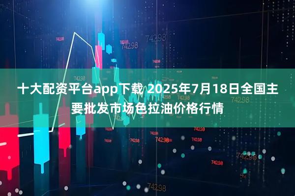 十大配资平台app下载 2025年7月18日全国主要批发市场色拉油价格行情