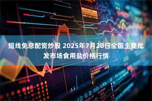 短线免息配资炒股 2025年7月20日全国主要批发市场食用盐价格行情