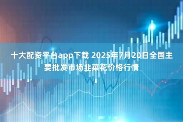十大配资平台app下载 2025年7月20日全国主要批发市场韭菜花价格行情