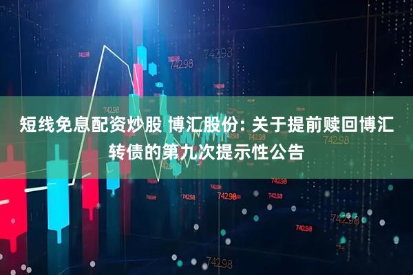 短线免息配资炒股 博汇股份: 关于提前赎回博汇转债的第九次提示性公告