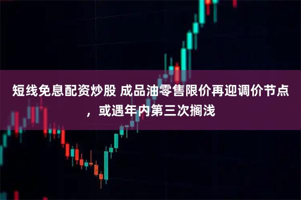 短线免息配资炒股 成品油零售限价再迎调价节点，或遇年内第三次搁浅