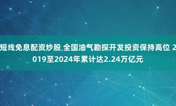 短线免息配资炒股 全国油气勘探开发投资保持高位 2019至2024年累计达2.24万亿元
