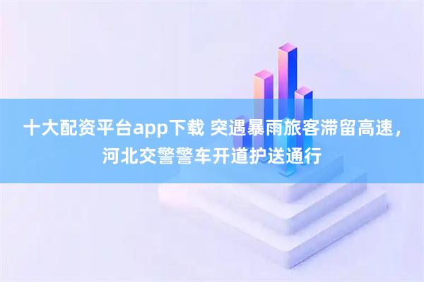 十大配资平台app下载 突遇暴雨旅客滞留高速,河北交警警车开道护送通行