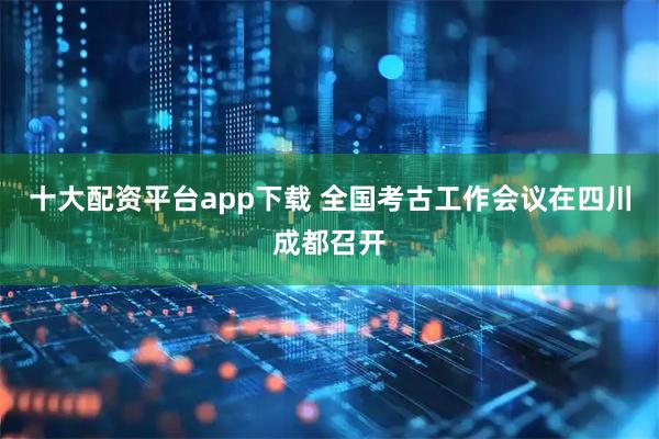 十大配资平台app下载 全国考古工作会议在四川成都召开