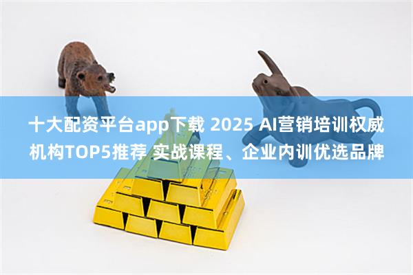 十大配资平台app下载 2025 AI营销培训权威机构TOP5推荐 实战课程、企业内训优选品牌