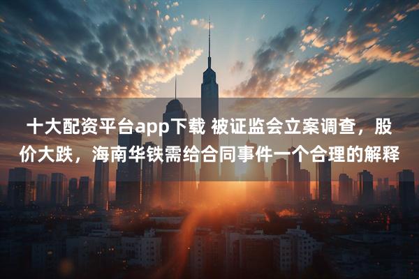 十大配资平台app下载 被证监会立案调查,股价大跌,海南华铁需给合同事件一个合理的解释