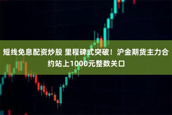 短线免息配资炒股 里程碑式突破！沪金期货主力合约站上1000元整数关口