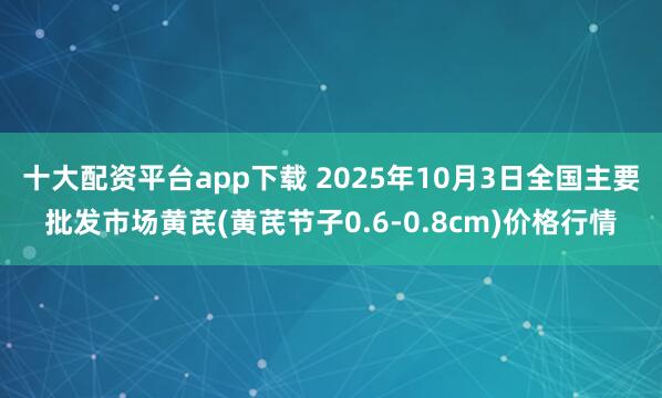 十大配资平台app下载 2025年10月3日全国主要批发市场黄芪(黄芪节子0.6-0.8cm)价格行情