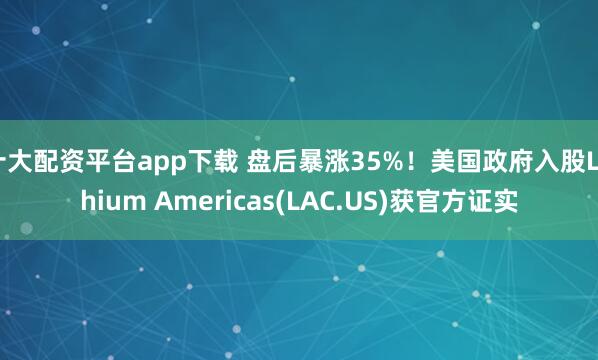 十大配资平台app下载 盘后暴涨35%！美国政府入股Lithium Americas(LAC.US)获官方证实