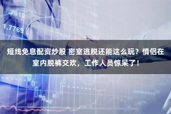 短线免息配资炒股 密室逃脱还能这么玩？情侣在室内脱裤交欢，工作人员惊呆了！