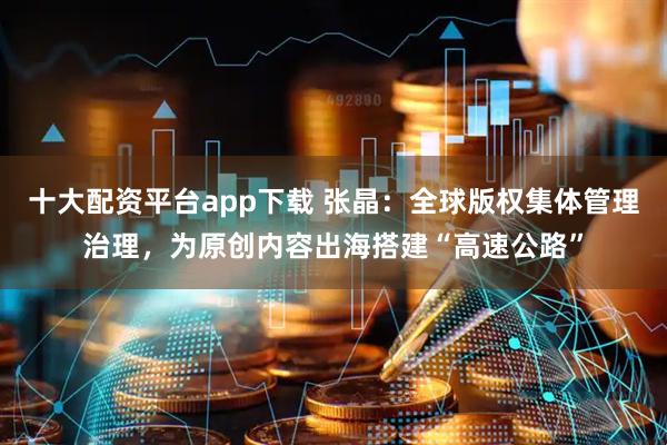 十大配资平台app下载 张晶：全球版权集体管理治理，为原创内容出海搭建“高速公路”