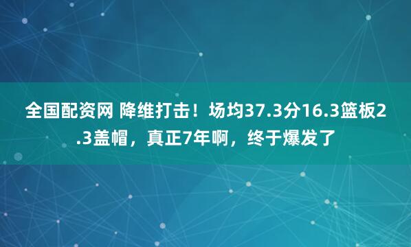 全国配资网 降维打击！场均37.3分16.3篮板2.3盖帽，真正7年啊，终于爆发了