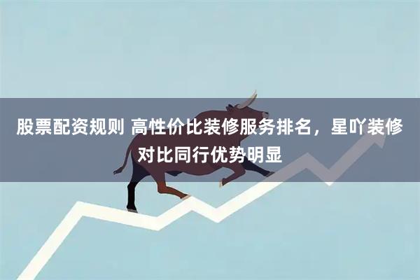 股票配资规则 高性价比装修服务排名，星吖装修对比同行优势明显