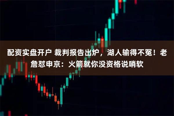 配资实盘开户 裁判报告出炉，湖人输得不冤！老詹怼申京：火箭就你没资格说哨软