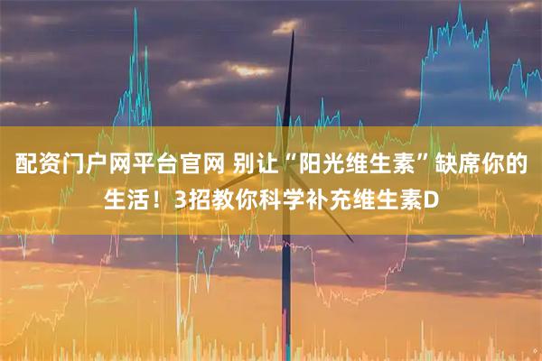 配资门户网平台官网 别让“阳光维生素”缺席你的生活!3招教你科学补充维生素D