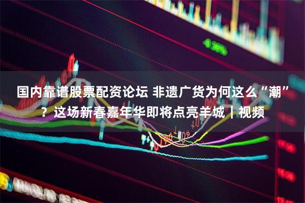 国内靠谱股票配资论坛 非遗广货为何这么“潮”？这场新春嘉年华即将点亮羊城｜视频