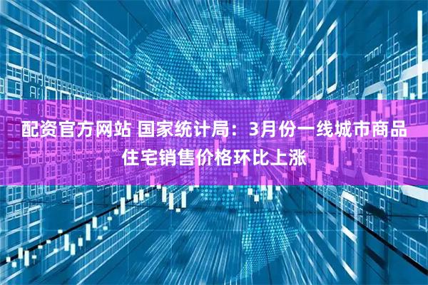 配资官方网站 国家统计局：3月份一线城市商品住宅销售价格环比上涨