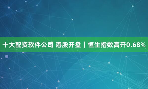 十大配资软件公司 港股开盘｜恒生指数高开0.68%