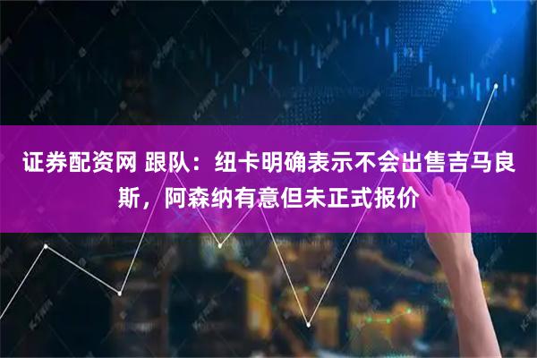 证券配资网 跟队：纽卡明确表示不会出售吉马良斯，阿森纳有意但未正式报价