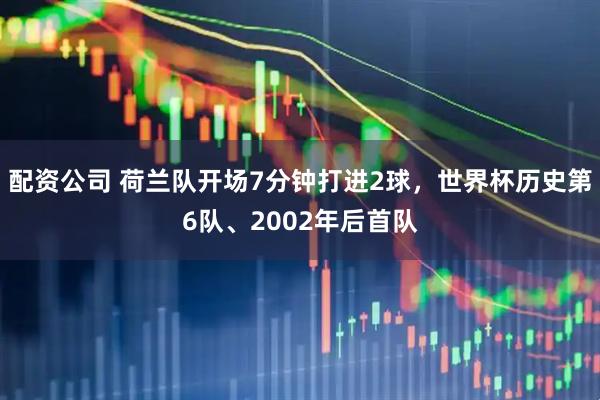 配资公司 荷兰队开场7分钟打进2球，世界杯历史第6队、2002年后首队