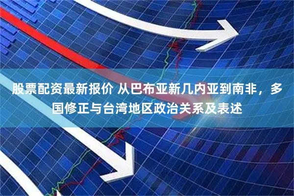 股票配资最新报价 从巴布亚新几内亚到南非，多国修正与台湾地区政治关系及表述